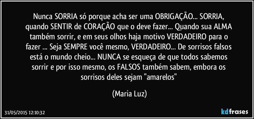 Nunca SORRIA só porque acha ser uma OBRIGAÇÃO... SORRIA,  quando SENTIR de CORAÇÃO que o deve fazer... Quando sua ALMA também sorrir, e em seus olhos haja motivo VERDADEIRO para o fazer ... Seja SEMPRE você mesmo, VERDADEIRO... De sorrisos falsos está o mundo cheio... NUNCA se esqueça de que todos sabemos sorrir e por isso mesmo, os FALSOS também sabem, embora os sorrisos deles sejam "amarelos" (Maria Luz)