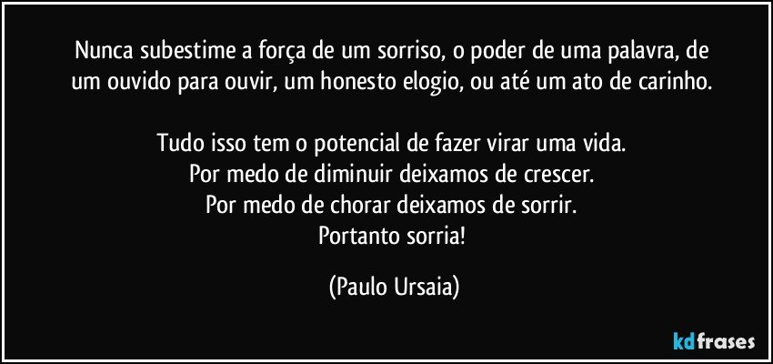 Nunca subestime a força de um sorriso, o poder de uma palavra, de um ouvido para ouvir, um honesto elogio, ou até um ato de carinho. 

Tudo isso tem o potencial de fazer virar uma vida. 
Por medo de diminuir deixamos de crescer. 
Por medo de chorar deixamos de sorrir. 
Portanto sorria! (Paulo Ursaia)