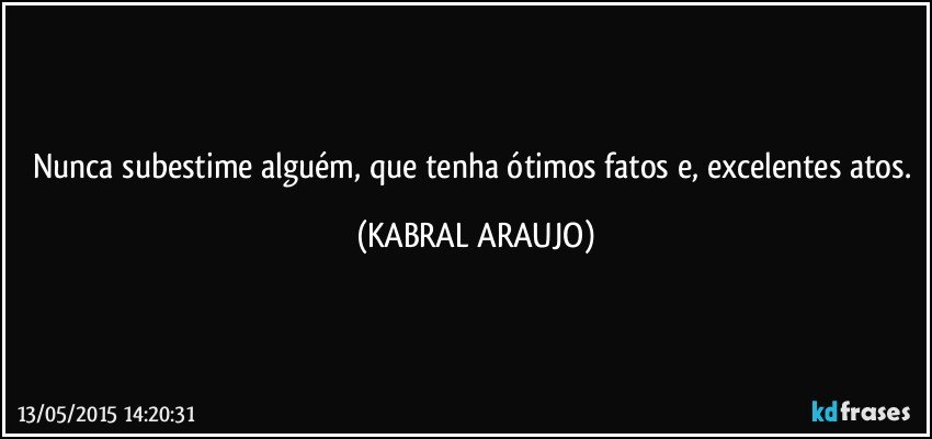 Nunca subestime alguém, que tenha ótimos fatos e, excelentes atos. (KABRAL ARAUJO)