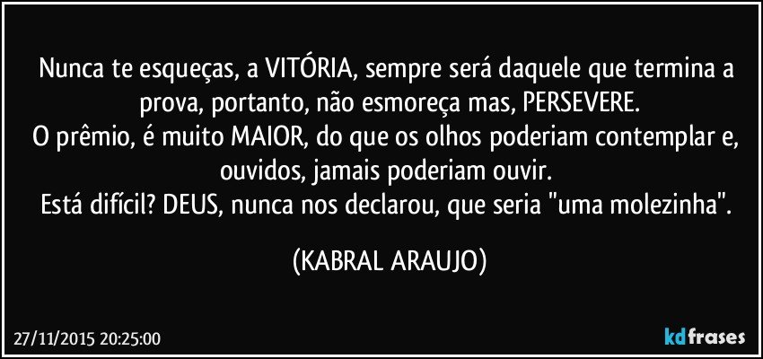 Nunca te esqueças, a VITÓRIA, sempre será daquele que termina a prova, portanto, não esmoreça mas, PERSEVERE.
O prêmio, é muito MAIOR, do que os olhos poderiam contemplar e, ouvidos, jamais poderiam ouvir. 
Está difícil? DEUS, nunca nos declarou, que seria "uma molezinha". (KABRAL ARAUJO)