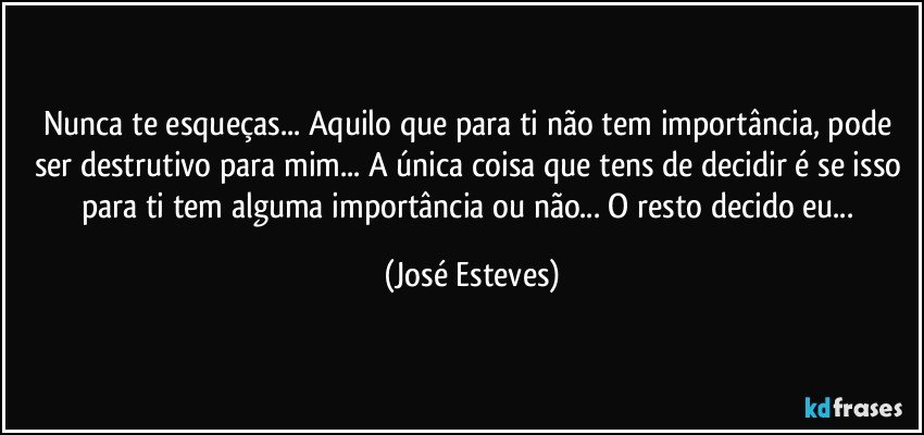 Nunca te esqueças... Aquilo que para ti não tem importância, pode ser destrutivo para mim... A única coisa que tens de decidir é se isso para ti tem alguma importância ou não... O resto decido eu... (José Esteves)