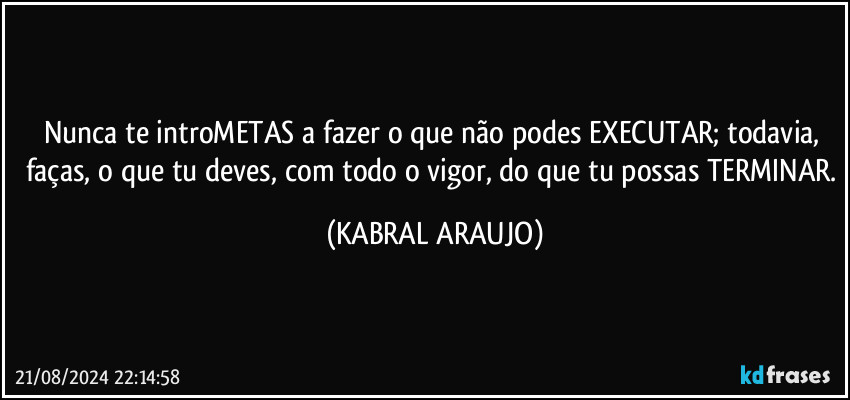 Nunca te introMETAS a fazer o que não podes EXECUTAR;  todavia, faças, o que tu deves, com todo o vigor, do que tu possas TERMINAR. (KABRAL ARAUJO)