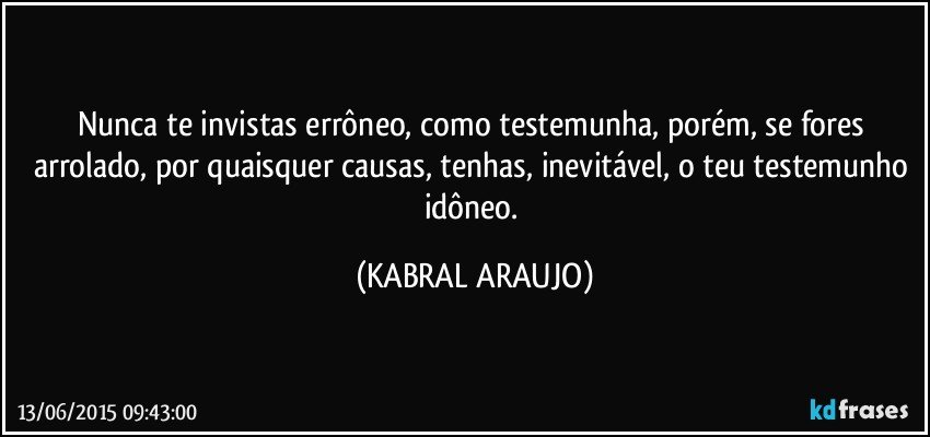 Nunca te invistas errôneo, como testemunha, porém, se fores arrolado, por quaisquer causas, tenhas, inevitável, o teu testemunho idôneo. (KABRAL ARAUJO)