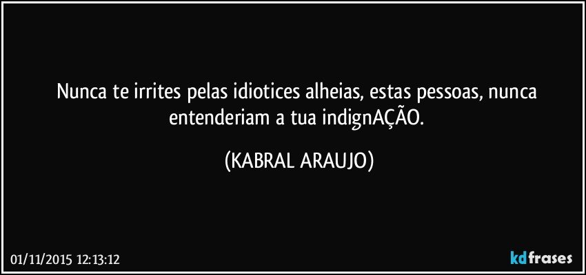 Nunca te irrites pelas idiotices alheias, estas pessoas, nunca entenderiam a tua indignAÇÃO. (KABRAL ARAUJO)