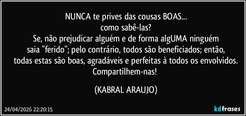 NUNCA te prives das cousas BOAS...
como sabê-las?
Se, não prejudicar alguém e de forma algUMA ninguém
saia "ferido"; pelo contrário, todos são beneficiados; então,
todas estas são boas, agradáveis e perfeitas à todos os envolvidos.
Compartilhem-nas! (KABRAL ARAUJO)