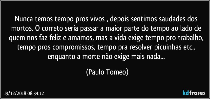 Nunca temos tempo pros vivos , depois sentimos saudades dos mortos. O correto seria passar a maior parte do tempo ao lado de quem nos faz feliz e amamos, mas a vida exige tempo pro trabalho, tempo pros compromissos, tempo pra resolver picuinhas etc.. enquanto a morte não exige mais nada... (Paulo Tomeo)