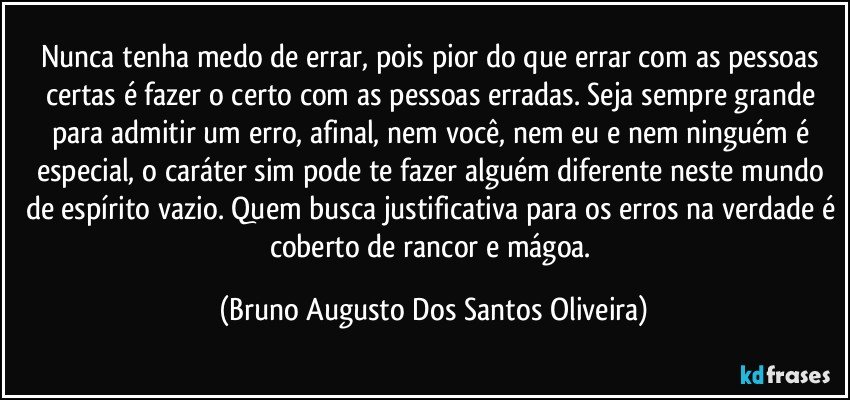 Nunca tenha medo de errar, pois pior do que errar com as pessoas certas é fazer o certo com as pessoas erradas. Seja sempre grande para admitir um erro, afinal, nem você, nem eu e nem ninguém é especial, o caráter sim pode te fazer alguém diferente neste mundo de espírito vazio. Quem busca justificativa para os erros na verdade é coberto de rancor e mágoa. (Bruno Augusto Dos Santos Oliveira)