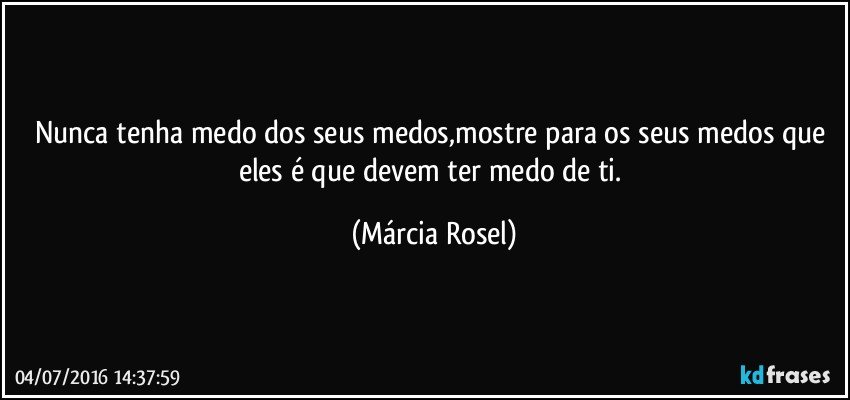 Nunca tenha medo dos seus medos,mostre para os seus medos que eles é que devem ter medo de ti. (Márcia Rosel)