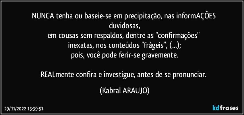 NUNCA tenha ou baseie-se em precipitação, nas informAÇÕES duvidosas,
em cousas sem respaldos, dentre as "confirmações" 
inexatas, nos conteúdos "frágeis", (...);
pois, você pode ferir-se gravemente.

REALmente confira e investigue, antes de se pronunciar. (KABRAL ARAUJO)