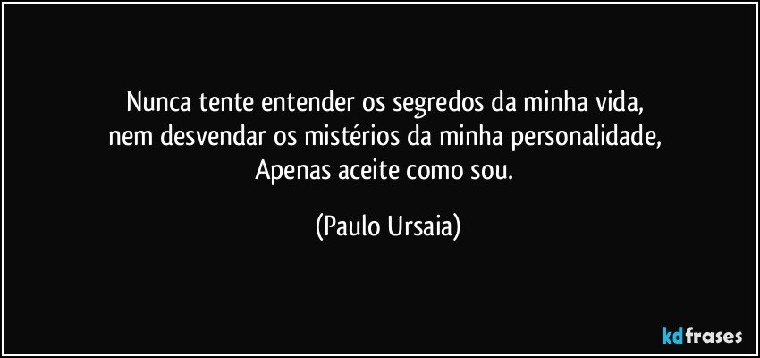 Nunca tente entender os segredos da minha vida, 
nem desvendar os mistérios da minha personalidade, 
Apenas aceite como sou. (Paulo Ursaia)