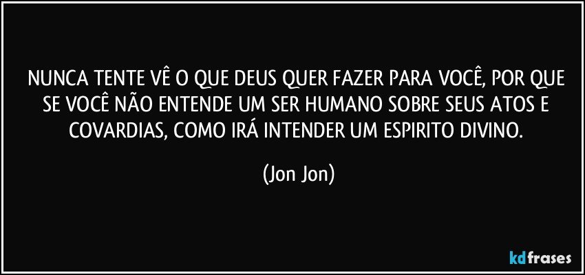 NUNCA TENTE VÊ O QUE DEUS QUER FAZER PARA VOCÊ, POR QUE SE VOCÊ NÃO ENTENDE UM SER HUMANO SOBRE SEUS ATOS E COVARDIAS, COMO IRÁ INTENDER UM ESPIRITO DIVINO. (Jon Jon)