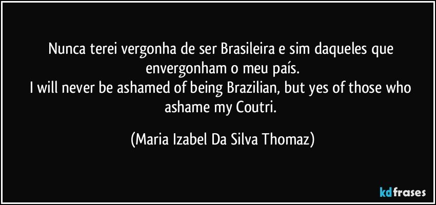Nunca terei vergonha de ser Brasileira e sim daqueles que envergonham o meu país.
I will never be ashamed of being Brazilian, but yes of those who ashame my Coutri. (Maria Izabel Da Silva Thomaz)