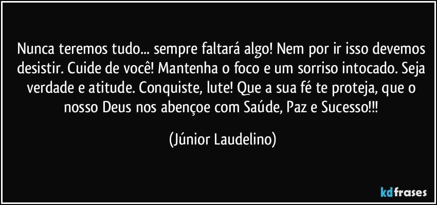 Nunca teremos tudo... sempre faltará algo! Nem por ir isso devemos desistir. Cuide de você! Mantenha o foco e um sorriso intocado. Seja verdade e atitude. Conquiste, lute! Que a sua fé te proteja, que o nosso Deus nos abençoe com Saúde, Paz e Sucesso!!! (Júnior Laudelino)