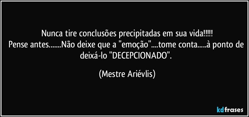 Nunca tire conclusões precipitadas em sua vida!!!
Pense antes...Não deixe que a "emoção"...tome conta...à ponto de deixá-lo "DECEPCIONADO". (Mestre Ariévlis)