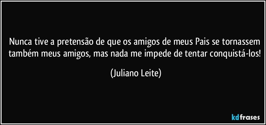 Nunca tive a pretensão de que os amigos de meus Pais se tornassem também meus amigos, mas nada me impede de tentar conquistá-los! (Juliano Leite)