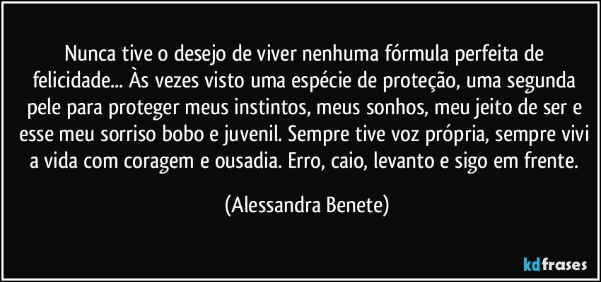 Nunca tive o desejo de viver nenhuma fórmula perfeita de felicidade... Às vezes visto uma espécie de proteção, uma segunda pele para proteger meus instintos, meus sonhos, meu jeito de ser e esse meu sorriso bobo e juvenil. Sempre tive voz própria, sempre vivi a vida com coragem e ousadia. Erro, caio, levanto e sigo em frente. (Alessandra Benete)