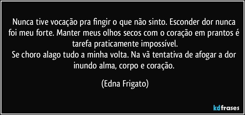 Nunca tive vocação pra fingir o que não sinto. Esconder dor nunca foi meu forte. Manter meus olhos secos com o coração em prantos é tarefa praticamente impossível.
Se choro alago tudo a minha volta. Na vã tentativa de  afogar a dor inundo alma, corpo e coração. (Edna Frigato)