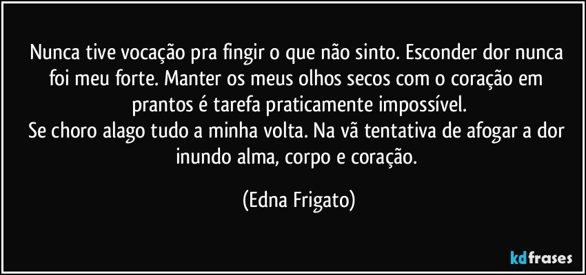 Nunca tive vocação pra fingir o que não sinto. Esconder dor nunca foi meu forte. Manter os meus olhos secos com o coração em prantos é tarefa praticamente impossível.
Se choro alago tudo a minha volta. Na vã tentativa de afogar a dor inundo alma, corpo e coração. (Edna Frigato)