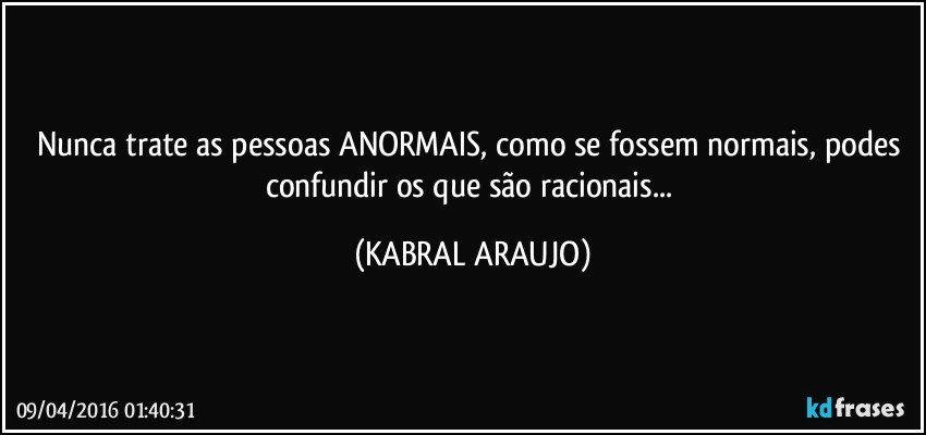 Nunca trate as pessoas ANORMAIS, como se fossem normais, podes confundir os que são racionais... (KABRAL ARAUJO)