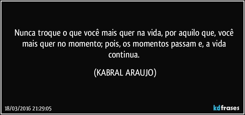Nunca troque o que você mais quer na vida, por aquilo que, você mais quer no momento; pois, os momentos passam e, a vida continua. (KABRAL ARAUJO)