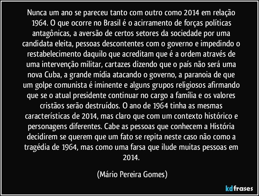 Nunca um ano se pareceu tanto com outro como 2014 em relação 1964. O que ocorre no Brasil é o acirramento de forças políticas antagônicas, a aversão de certos setores da sociedade por uma candidata eleita, pessoas descontentes com o governo e impedindo o restabelecimento daquilo que acreditam que é a ordem através de uma intervenção militar, cartazes dizendo que o país não será uma nova Cuba, a grande mídia atacando o governo, a paranoia de que um golpe comunista é iminente e alguns grupos religiosos afirmando que se o atual presidente continuar no cargo a família e os valores cristãos serão destruídos. O ano de 1964 tinha as mesmas características de 2014, mas claro que com um contexto histórico e personagens diferentes. Cabe as pessoas que conhecem a História decidirem se querem que um fato se repita neste caso não como a tragédia de 1964, mas como uma farsa que ilude muitas pessoas em 2014. (Mário Pereira Gomes)