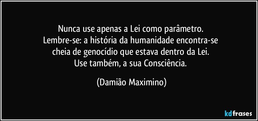 Nunca use apenas a Lei como parâmetro. 
Lembre-se: a história da humanidade encontra-se 
cheia de genocídio que estava dentro da Lei. 
Use também, a sua Consciência. (Damião Maximino)