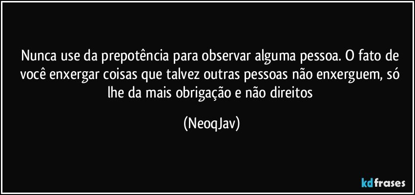 Nunca use da prepotência para observar alguma pessoa. O fato de você enxergar coisas que talvez outras pessoas não enxerguem, só lhe da mais obrigação e não direitos (NeoqJav)