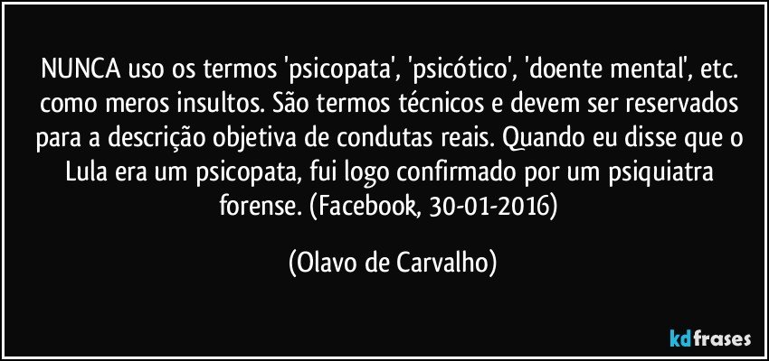 NUNCA uso os termos 'psicopata', 'psicótico', 'doente mental', etc. como meros insultos. São termos técnicos e devem ser reservados para a descrição objetiva de condutas reais. Quando eu disse que o Lula era um psicopata, fui logo confirmado por um psiquiatra forense. (Facebook, 30-01-2016) (Olavo de Carvalho)