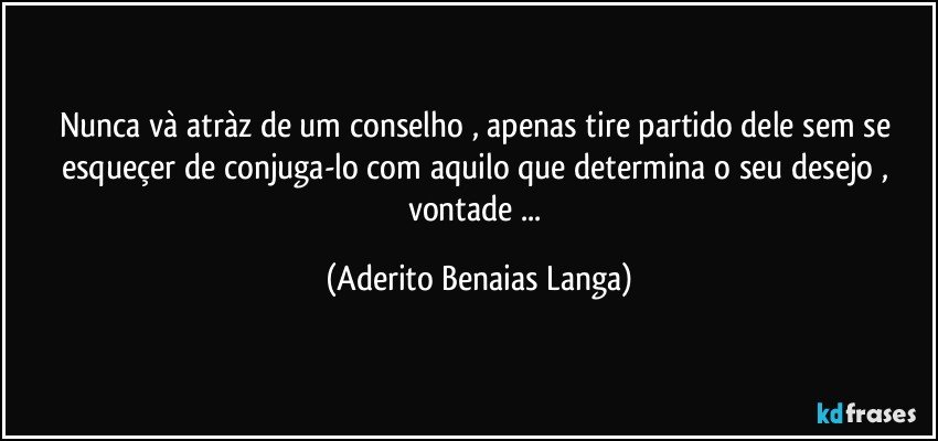 Nunca và atràz de um conselho , apenas tire partido dele sem se esqueçer de conjuga-lo com aquilo que determina o seu desejo , vontade ... (Aderito Benaias Langa)
