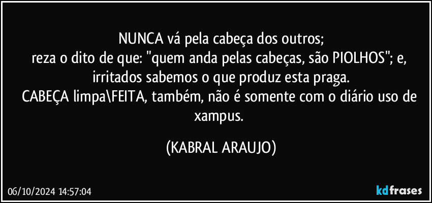 NUNCA vá pela cabeça dos outros;
reza o dito de que: "quem anda pelas cabeças, são PIOLHOS"; e, irritados sabemos o que produz esta praga.
CABEÇA limpa\FEITA, também, não é somente com o diário uso de xampus. (KABRAL ARAUJO)