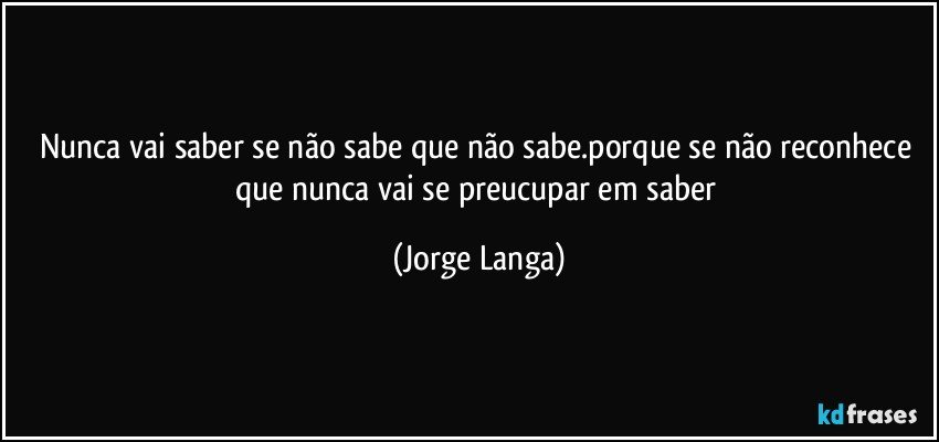 nunca vai saber se não sabe que  não sabe.porque se não reconhece que nunca vai se preucupar em saber (Jorge Langa)