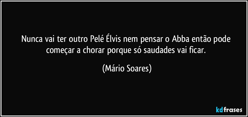 Nunca vai ter outro Pelé Élvis nem pensar o Abba então pode começar a chorar porque só saudades vai ficar. (Mário Soares)