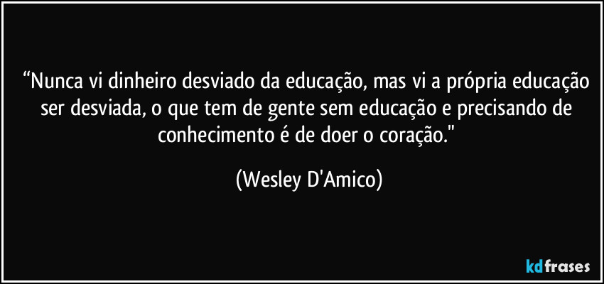 “Nunca vi dinheiro desviado da educação, mas vi a própria educação ser desviada, o que tem de gente sem educação e precisando de conhecimento é de doer o coração." (Wesley D'Amico)