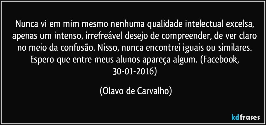 Nunca vi em mim mesmo nenhuma qualidade intelectual excelsa, apenas um intenso, irrefreável desejo de compreender, de ver claro no meio da confusão. Nisso, nunca encontrei iguais ou similares. Espero que entre meus alunos apareça algum. (Facebook, 30-01-2016) (Olavo de Carvalho)