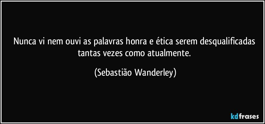 Nunca vi nem ouvi as palavras honra e ética serem desqualificadas tantas vezes como atualmente. (Sebastião Wanderley)