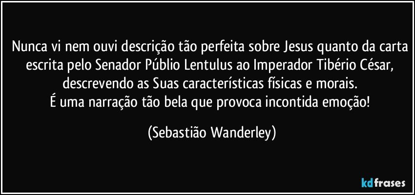 Nunca vi nem ouvi descrição tão perfeita sobre Jesus quanto da carta escrita pelo Senador Públio Lentulus ao Imperador Tibério César, descrevendo as Suas características físicas e morais. 
É uma narração tão bela que provoca incontida emoção! (Sebastião Wanderley)