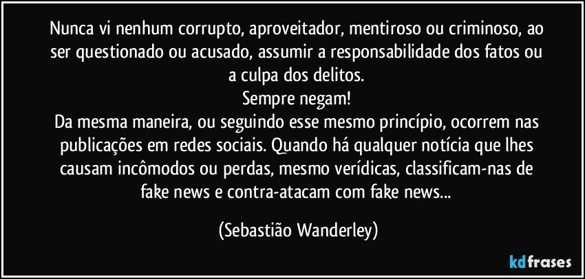 Nunca vi nenhum corrupto, aproveitador, mentiroso ou criminoso, ao ser questionado ou acusado, assumir a responsabilidade dos fatos ou a culpa dos delitos. 
Sempre negam! 
Da mesma maneira, ou seguindo esse mesmo princípio, ocorrem nas publicações em redes sociais. Quando há qualquer notícia que lhes causam incômodos ou perdas, mesmo verídicas, classificam-nas de fake news e contra-atacam com fake news... (Sebastião Wanderley)