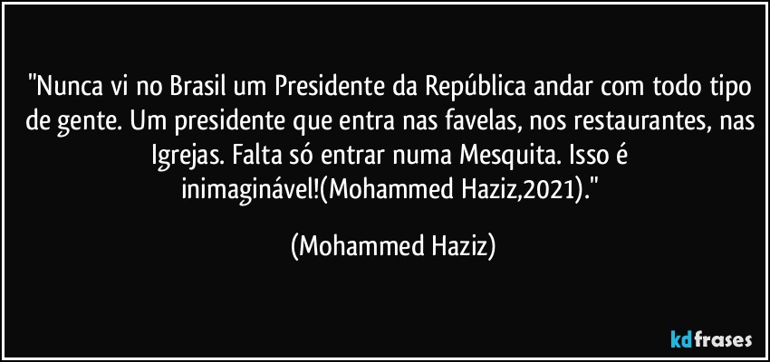 "Nunca vi no Brasil um Presidente da República andar com todo tipo de gente. Um presidente que entra nas favelas, nos restaurantes, nas Igrejas. Falta só entrar numa Mesquita. Isso é inimaginável!(Mohammed Haziz,2021)." (Mohammed Haziz)