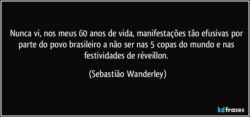 Nunca vi, nos meus 60 anos de vida, manifestações tão efusivas por parte do povo brasileiro a não ser nas 5 copas do mundo e nas festividades de réveillon. (Sebastião Wanderley)