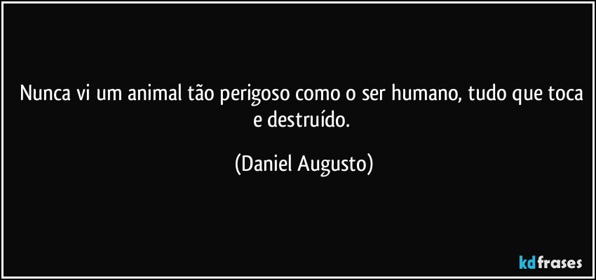 Nunca vi um animal tão perigoso como o ser humano, tudo que toca e destruído. (Daniel Augusto)