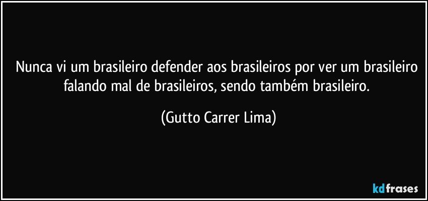 Nunca vi um brasileiro defender aos brasileiros por ver um brasileiro falando mal de brasileiros, sendo também brasileiro. (Gutto Carrer Lima)
