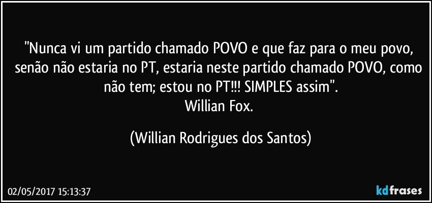 "Nunca vi um partido chamado POVO e que faz para o meu povo, senão não estaria no PT, estaria neste partido chamado POVO, como não tem; estou no PT!!! SIMPLES assim".
Willian Fox. (Willian Rodrigues dos Santos)