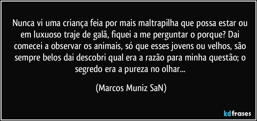 Nunca vi uma criança feia por mais maltrapilha que possa estar ou em luxuoso traje de galã, fiquei a me perguntar o porque? Dai comecei a observar os animais, só que esses jovens ou velhos, são sempre belos dai descobri qual era a razão para minha questão; o segredo era a pureza no olhar... (Marcos Muniz SaN)