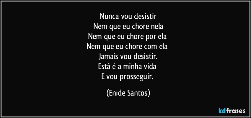 Nunca vou desistir
Nem que eu chore nela
Nem que eu chore por ela 
Nem que eu chore com ela 
Jamais vou desistir.
Está é a minha vida 
E vou prosseguir. (Enide Santos)