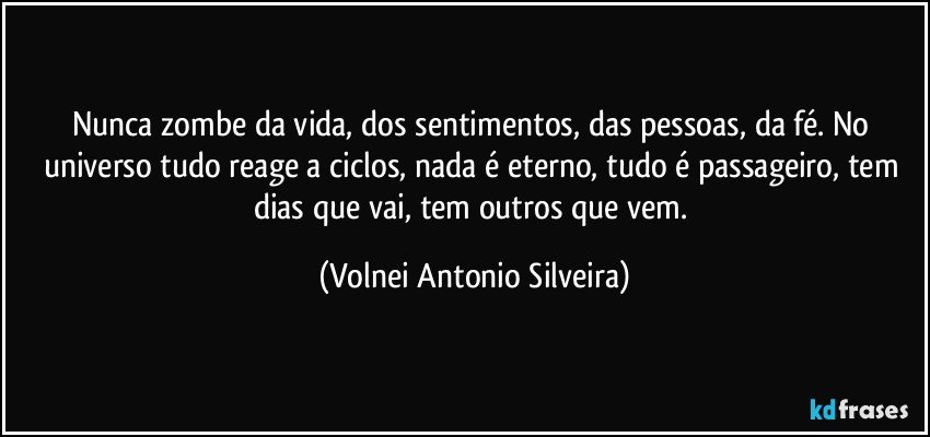 Nunca zombe da vida, dos sentimentos, das pessoas, da fé. No universo tudo reage a ciclos, nada é eterno, tudo é passageiro, tem dias que vai, tem outros que vem. (Volnei Antonio Silveira)