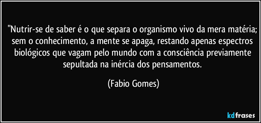 "Nutrir-se de saber é o que separa o organismo vivo da mera matéria; sem o conhecimento, a mente se apaga, restando apenas espectros biológicos que vagam pelo mundo com a consciência previamente sepultada na inércia dos pensamentos. (Fabio Gomes)