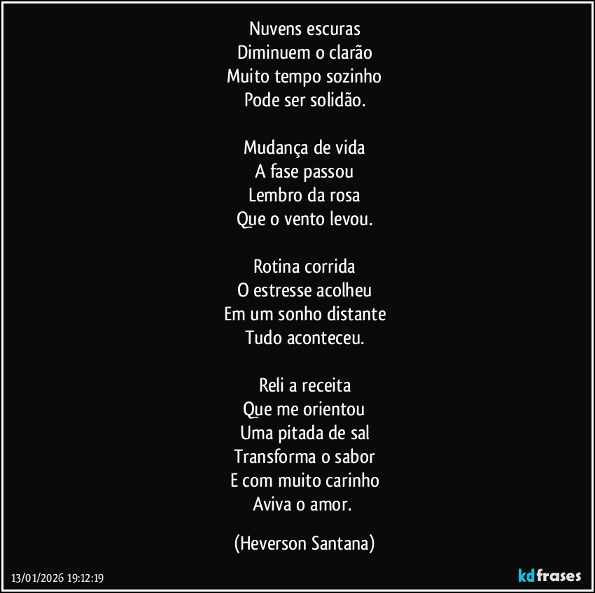 Nuvens escuras
Diminuem o clarão
Muito tempo sozinho
Pode ser solidão.

Mudança de vida
A fase passou
Lembro da rosa
Que o vento levou.

Rotina corrida
O estresse acolheu
Em um sonho distante
Tudo aconteceu.

Reli a receita
Que me orientou
Uma pitada de sal
Transforma o sabor
E com muito carinho
Aviva o amor. (Heverson Santana)