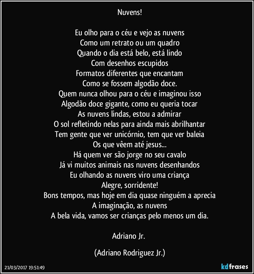 Nuvens!

Eu olho para o céu e vejo as nuvens
Como um retrato ou um quadro
Quando o dia está belo, está lindo
Com desenhos escupidos
Formatos diferentes que encantam
Como se fossem algodão doce.
Quem nunca olhou para o céu e imaginou isso
Algodão doce gigante, como eu queria tocar
As nuvens lindas, estou a admirar
O sol refletindo nelas para ainda mais abrilhantar
Tem gente que ver unicórnio, tem que ver baleia
Os que vêem até jesus...
Há quem ver são jorge no seu cavalo
Já vi muitos animais nas nuvens desenhandos
Eu olhando as nuvens viro uma criança
Alegre, sorridente!
Bons tempos, mas hoje em dia quase ninguém a aprecia
A imaginação, as nuvens
A bela vida, vamos ser crianças pelo menos um dia.

Adriano Jr. (Adriano Rodriguez Jr.)