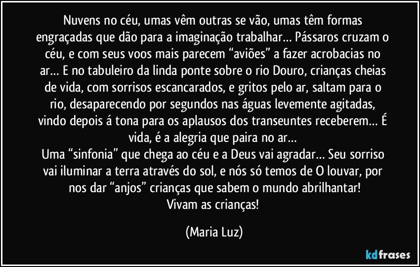 Nuvens no céu, umas vêm outras se vão, umas têm formas engraçadas que dão para a imaginação trabalhar… Pássaros cruzam o céu, e com seus voos mais parecem “aviões” a fazer acrobacias no ar… E no tabuleiro da linda ponte sobre o rio Douro, crianças cheias de vida, com sorrisos escancarados, e gritos pelo ar, saltam para o rio, desaparecendo por segundos nas águas levemente agitadas, vindo depois á tona para os aplausos dos transeuntes receberem… É vida, é a alegria que paira no ar… 
Uma “sinfonia” que chega ao céu e a Deus vai agradar… Seu sorriso vai iluminar a terra através do sol, e nós só temos de O louvar, por nos dar “anjos” crianças que sabem o mundo abrilhantar!
Vivam as crianças! (Maria Luz)