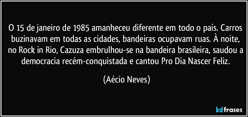 O 15 de janeiro de 1985 amanheceu diferente em todo o país. Carros buzinavam em todas as cidades, bandeiras ocupavam ruas. À noite, no Rock in Rio, Cazuza embrulhou-se na bandeira brasileira, saudou a democracia recém-conquistada e cantou Pro Dia Nascer Feliz. (Aécio Neves)